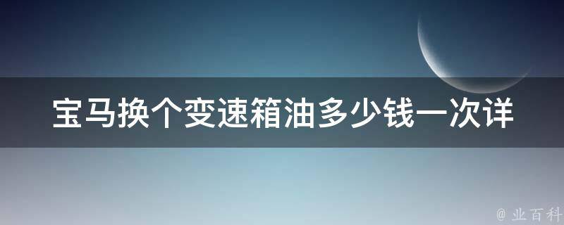 宝马换个变速箱油多少钱一次(详解宝马变速箱保养及费用)。