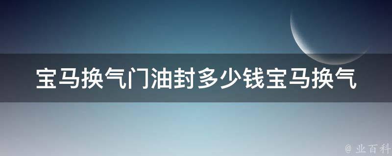 宝马换气门油封多少钱(宝马换气门油封**及维修费用查询)