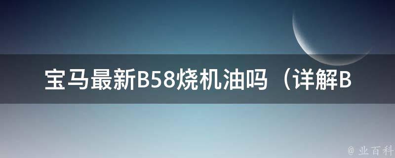 宝马最新B58烧机油吗_详解B58发动机是否存在烧机油问题及是否值得购买