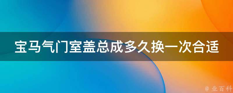 宝马气门室盖总成多久换一次合适(宝马车主必看：气门室盖总成的保养方法和注意事项)。