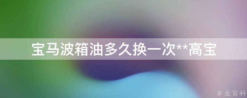 宝马波箱油多久换一次**高(宝马车主必看：波箱油保养周期及费用解析)。