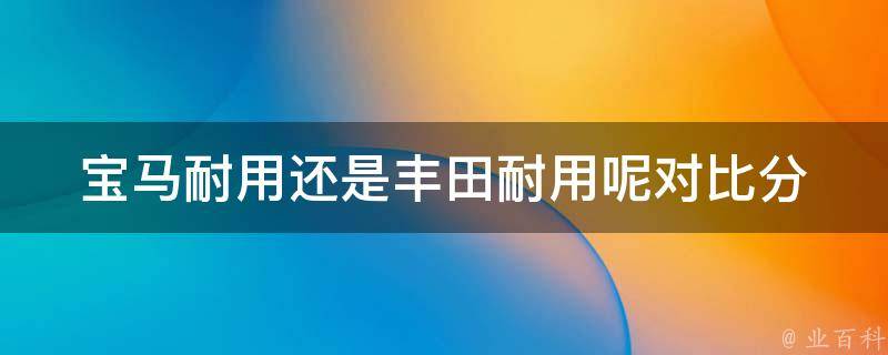 宝马耐用还是丰田耐用呢(对比分析宝马和丰田汽车的耐用性能)。