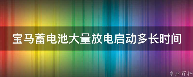 宝马蓄电池大量放电启动多长时间发动机_详解宝马蓄电池放电后启动发动机的方法及注意事项。