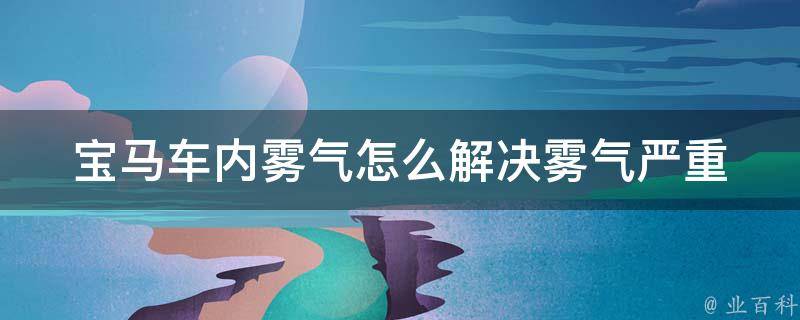 宝马车内雾气怎么解决(雾气严重、雾气产生原因、雾气清除方法)。