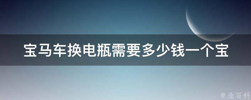 宝马车换电瓶需要多少钱一个(宝马车型、品牌、维修店、市场行情等全面解析)。