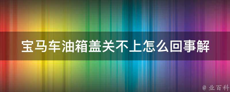 宝马车油箱盖关不上怎么回事_解决方法大全