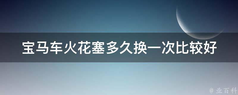 宝马车火花塞多久换一次比较好_专家建议及更换周期推荐