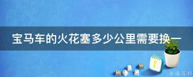 宝马车的火花塞多少公里需要换一个_详解宝马车常见故障及维护方法