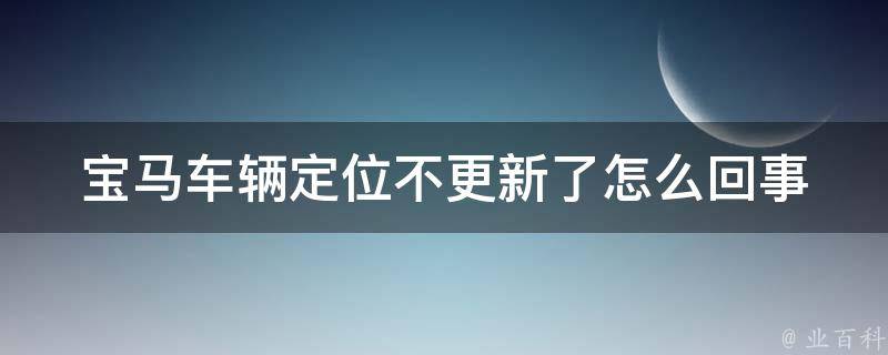 宝马车辆定位不更新了怎么回事_排除故障的5种方法