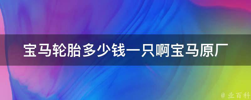 宝马轮胎多少钱一只啊(宝马原厂轮胎**、轮胎品牌推荐、如何选购宝马轮胎)。