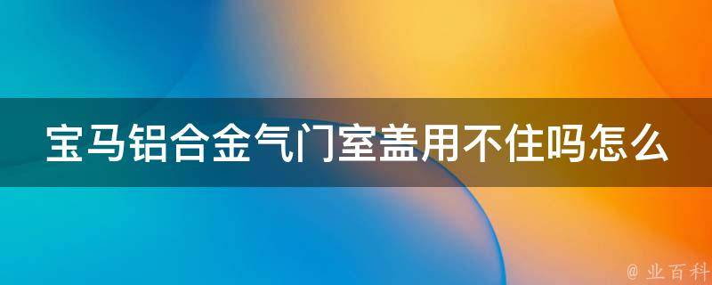 宝马铝合金气门室盖用不住吗怎么办(解决方案大全)