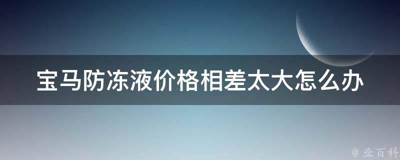 宝马防冻液**相差太大怎么办_选购攻略+推荐品牌