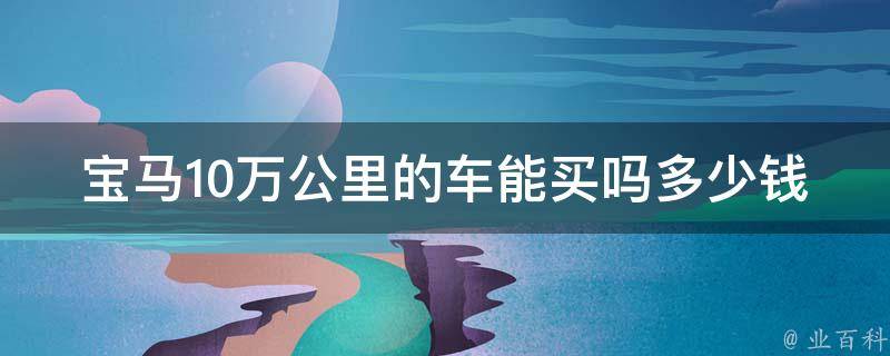 宝马10万公里的车能买吗多少钱_详解宝马二手车市场**及购买建议