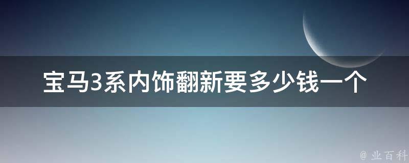 宝马3系内饰翻新要多少钱一个_详细解读宝马车内饰翻新费用和流程