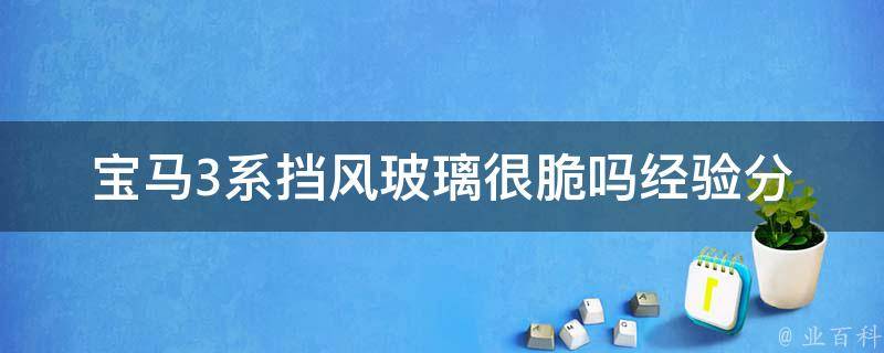 宝马3系挡风玻璃很脆吗(经验分享+维修保养攻略)。