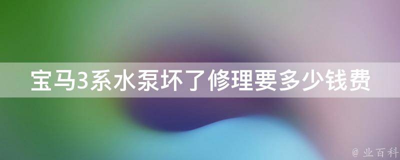 宝马3系水泵坏了修理要多少钱费用(详细解读：原因、维修流程、维修费用对比)。