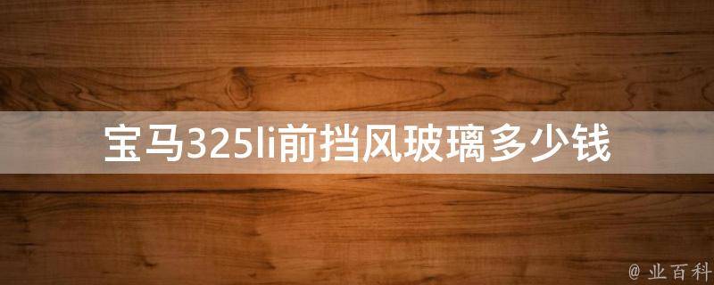 宝马325li前挡风玻璃多少钱_原厂配件**、维修费用对比、更换流程详解。