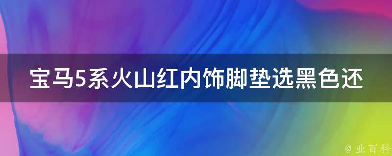 宝马5系火山红内饰脚垫选黑色还是酒红色？_豪华内饰搭配指南