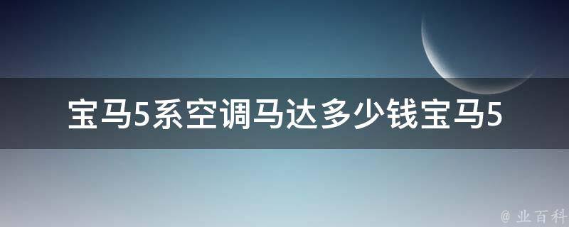 宝马5系空调马达多少钱_宝马5系空调维修费用参考：原厂配件**、换装费用等。