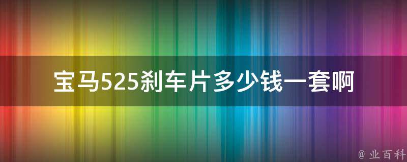 宝马525刹车片多少钱一套啊_官方推荐**+附近维修店对比