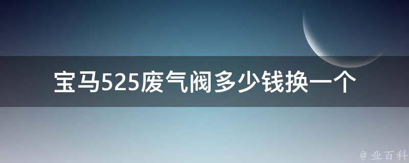 宝马525废气阀多少钱换一个_详细费用对比及DIY教程