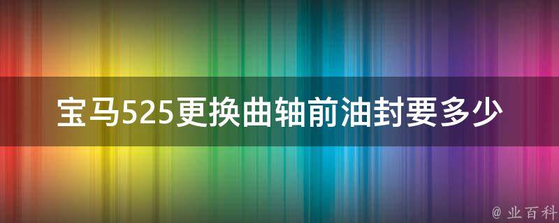 宝马525更换曲轴前油封要多少钱(详细解析及维修费用参考)