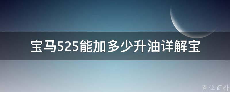 宝马525能加多少升油(详解宝马525油箱容量、油耗及加油技巧)。