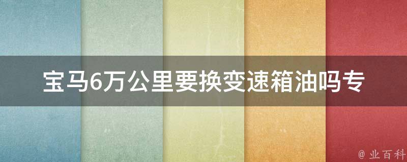 宝马6万公里要换变速箱油吗_专业技师告诉你换油周期和注意事项