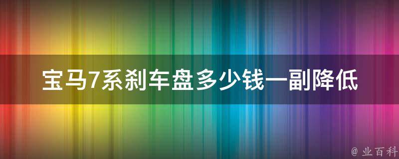 宝马7系刹车盘多少钱一副(降低维修成本，如何选择优质刹车盘)。