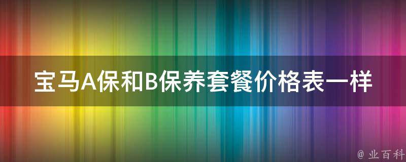 宝马A保和B保养套餐**表一样吗_宝马车主必看：A保和B保养套餐的区别和选择