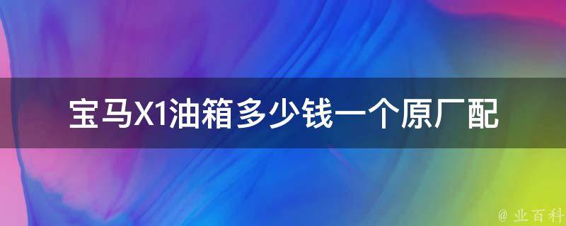 宝马X1油箱多少钱一个_原厂配件**及更换方法。