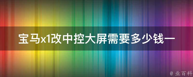 宝马x1改中控大屏需要多少钱一个(安装指南+实测评测+**比较)。