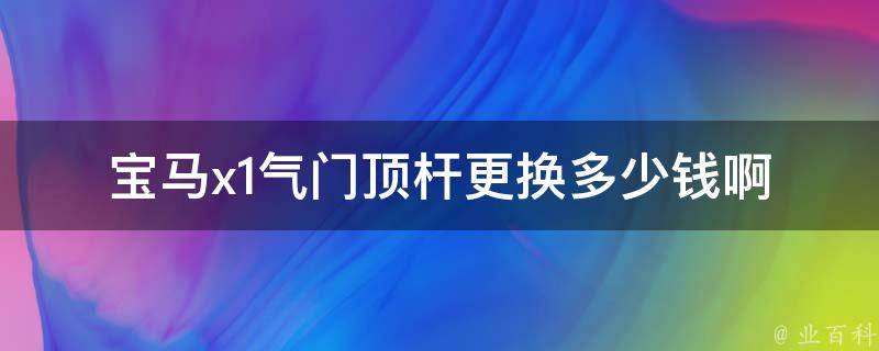 宝马x1气门顶杆更换多少钱啊(宝马x1气门顶杆更换费用及注意事项)