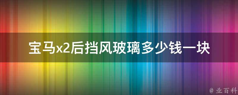 宝马x2后挡风玻璃多少钱一块(宝马x2后挡风玻璃**及更换攻略)