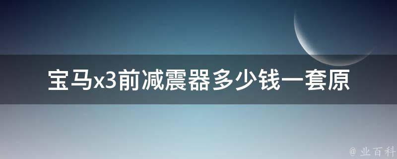 宝马x3前减震器多少钱一套_原厂**、维修费用、更换教程等。