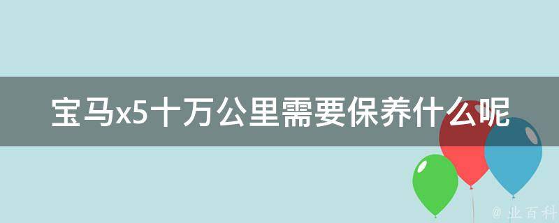 宝马x5十万公里需要保养什么呢_详细保养指南，避免车辆老化