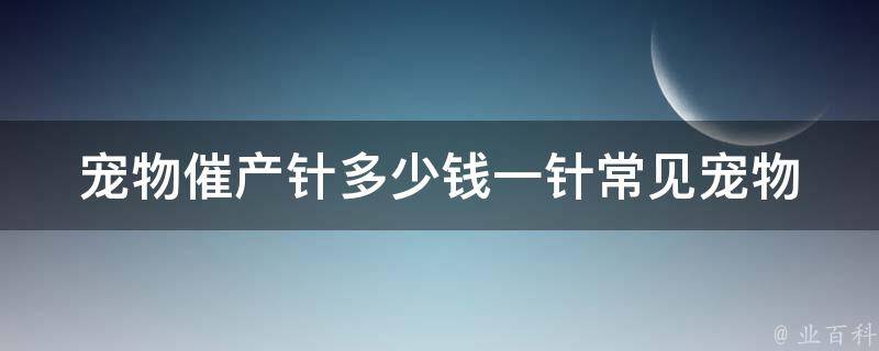 宠物催产针多少钱一针_常见宠物催产针价格对比及使用注意事项