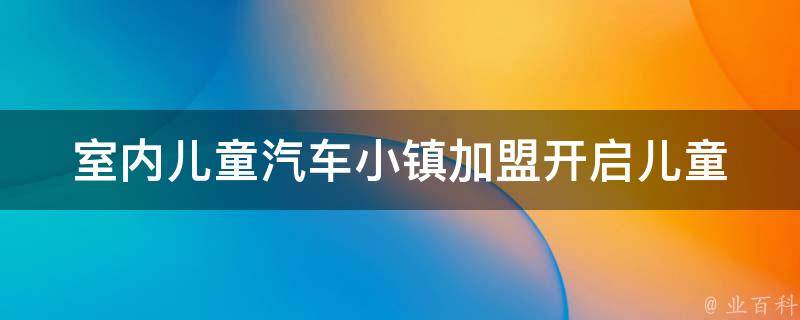 室内儿童汽车小镇加盟_开启儿童乐园新模式，加盟优势一览。