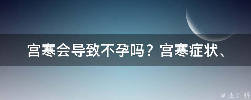 宫寒会导致不孕吗？_宫寒症状、治疗方法、饮食调理全面解析