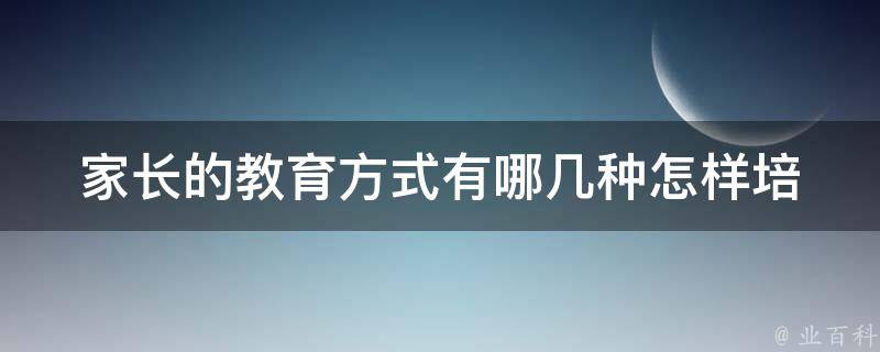 家长的教育方式有哪几种_怎样培养孩子的好习惯、正确的家庭教育方法等。