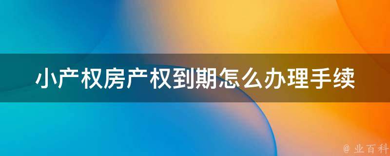 小产权房产权到期怎么办理手续_详细流程及注意事项