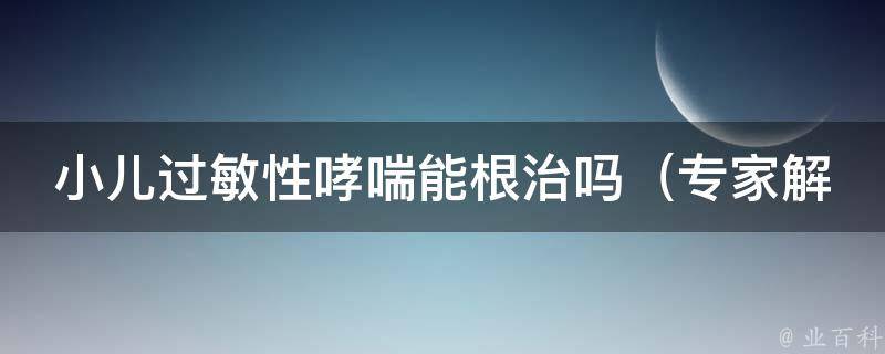 小儿过敏性哮喘能根治吗_专家解读：治疗方法、预防措施、家庭护理等