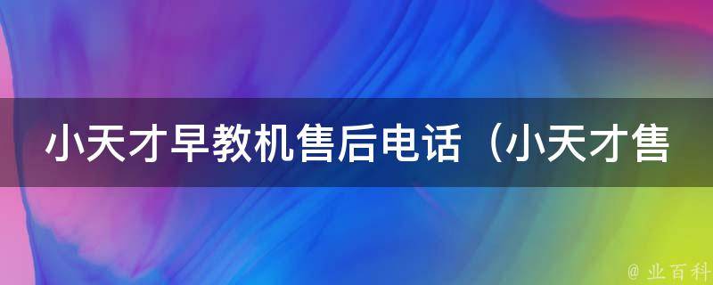 小天才早教机售后电话_小天才售后服务热线、维修网点、常见问题解答