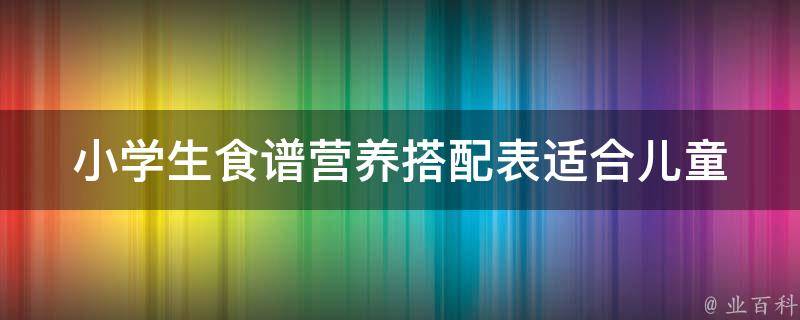 小学生食谱营养搭配表_适合儿童成长的100种美味菜谱推荐