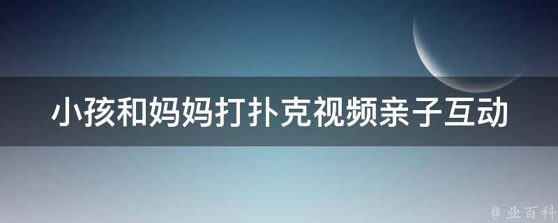 小孩和妈妈打扑克视频(亲子互动好玩法)