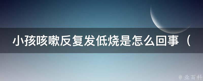 小孩咳嗽反复发低烧是怎么回事_多种原因解析，家长必看