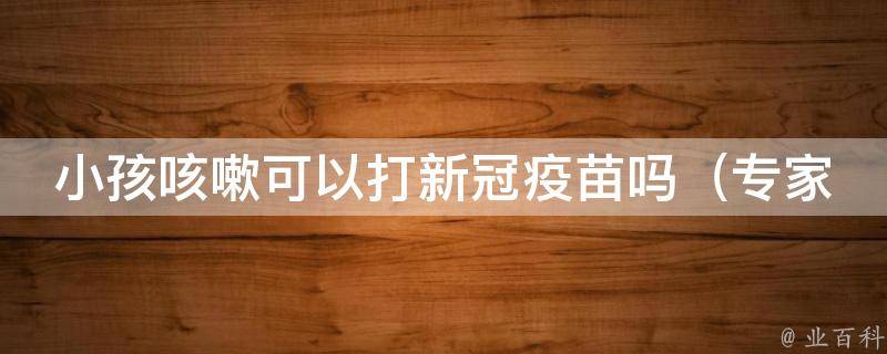 小孩咳嗽可以打新冠疫苗吗_专家解答：适龄儿童安全接种新冠疫苗的注意事项