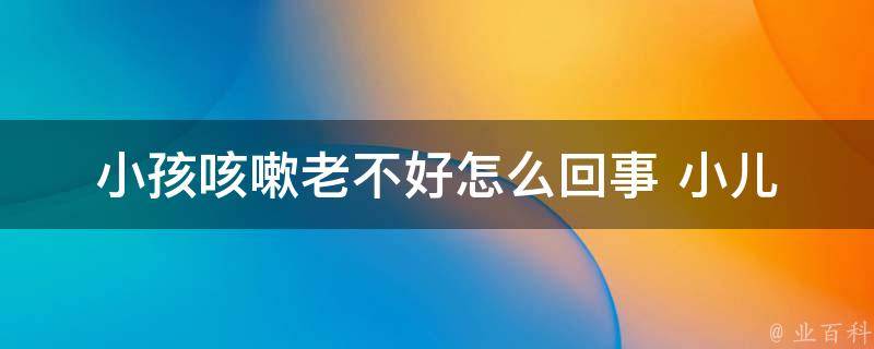 小孩咳嗽老不好怎么回事 _小儿咳嗽症状、治疗方法、预防措施全解析。