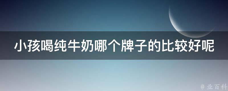 小孩喝纯牛奶哪个牌子的比较好呢_专家推荐：top5牛奶品牌，让孩子健康成长。