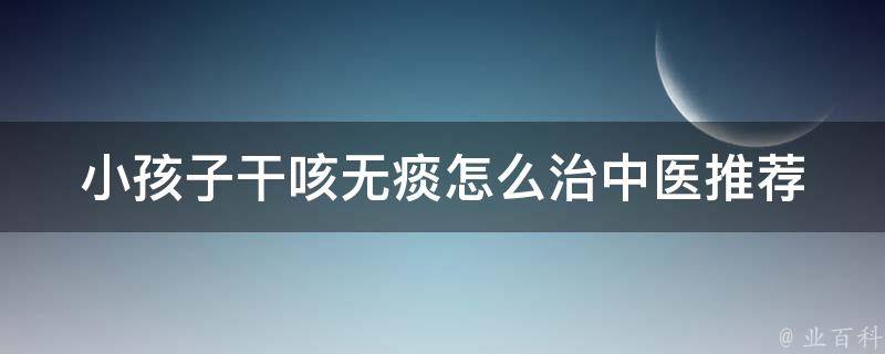 小孩子干咳无痰怎么治_中医推荐12个有效方法